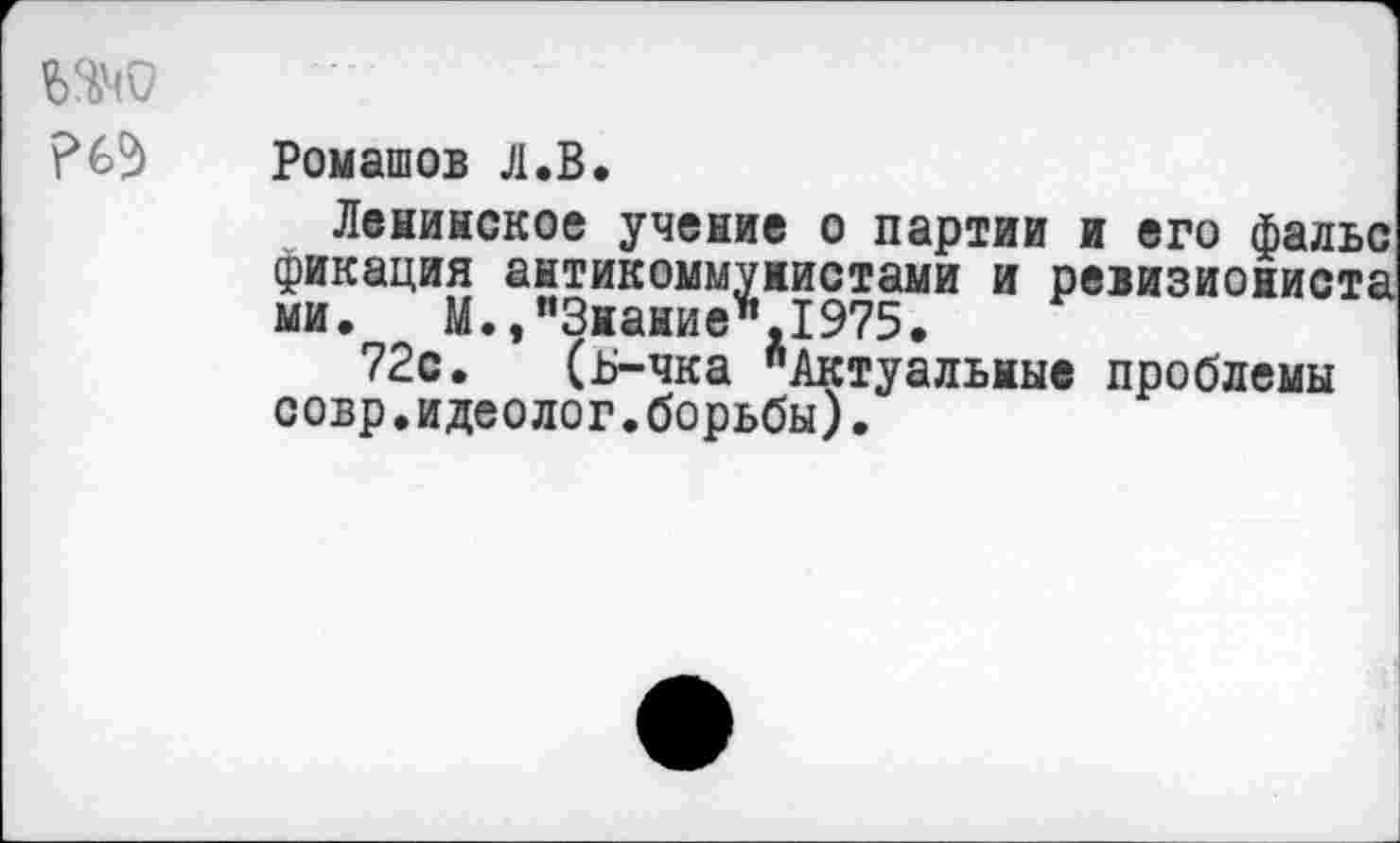 ﻿Ромашов Л.В.
Ленинское учение о партии и его фальс фикация антикоммунистами и ревизиониста ми. М.,п3нание",1975.
72с. (ь-чка "Актуальные проблемы совр.идеолог.борьбы).